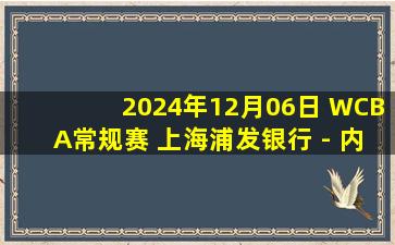 2024年12月06日 WCBA常规赛 上海浦发银行 - 内蒙古农信 全场录像